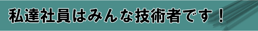私達社員はみんな技術者です！